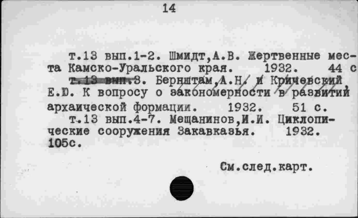 ﻿14
т.13 вып.1-2. Шмидт,A.В. Жертвенные места Камско-Уральского края. 1932.	44 с
Ti	БернштймД.Н/ t Крим ев с кий
E.D. К вопросу о закономерности в'^разИмиА
архаической формации. 1932.	51 с.
т.13 вып.4-7. Мещанинов,И.И. Циклопические сооружения Закавказья. 1932. 105с.
См.след.карт.